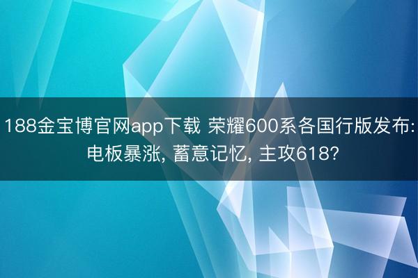 188金宝博官网app下载 荣耀600系各国行版发布: 电板暴涨， 蓄意记忆， 主攻618?