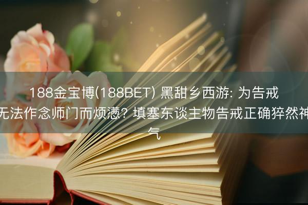 188金宝博(188BET) 黑甜乡西游: 为告戒多无法作念师门而烦懑? 填塞东谈主物告戒正确猝然神气