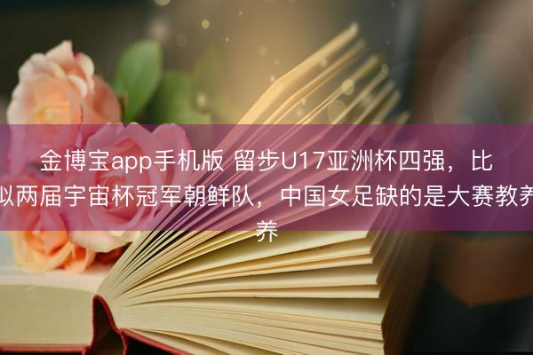 金博宝app手机版 留步U17亚洲杯四强，比拟两届宇宙杯冠军朝鲜队，中国女足缺的是大赛教养