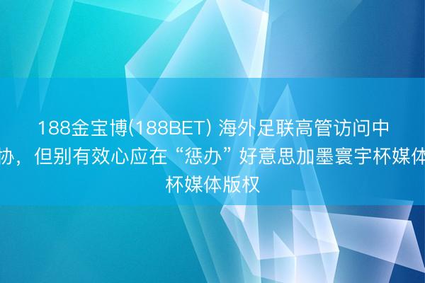 188金宝博(188BET) 海外足联高管访问中国足协，但别有效心应在 “惩办” 好意思加墨寰宇杯媒体版权