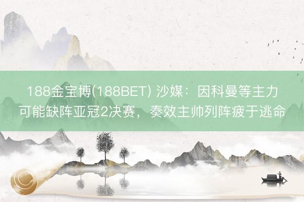 188金宝博(188BET) 沙媒：因科曼等主力可能缺阵亚冠2决赛，奏效主帅列阵疲于逃命