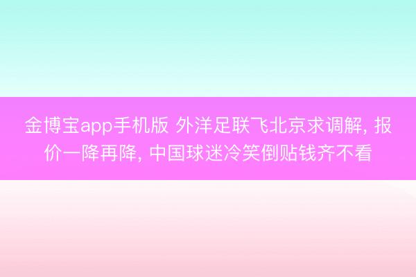 金博宝app手机版 外洋足联飞北京求调解， 报价一降再降， 中国球迷冷笑倒贴钱齐不看