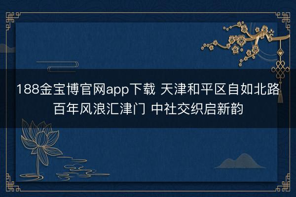 188金宝博官网app下载 天津和平区自如北路百年风浪汇津门 中社交织启新韵