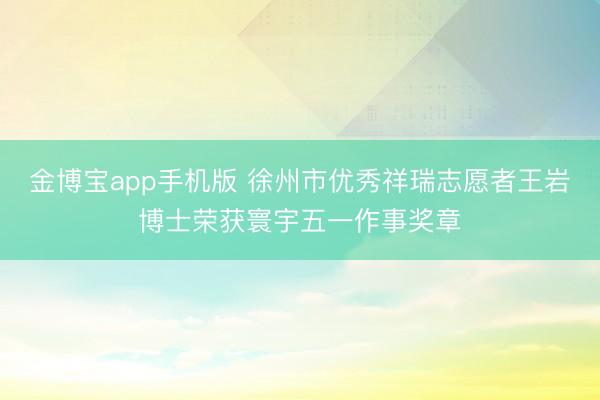 金博宝app手机版 徐州市优秀祥瑞志愿者王岩博士荣获寰宇五一作事奖章