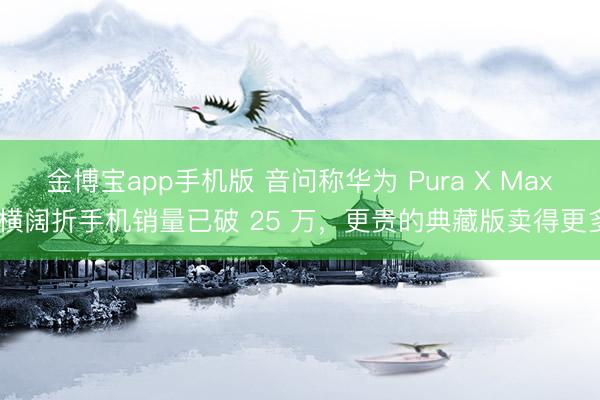金博宝app手机版 音问称华为 Pura X Max 横阔折手机销量已破 25 万，更贵的典藏版卖得更多