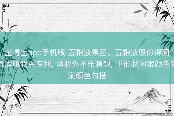 金博宝app手机版 五粮液集团、五粮液股份得回财气酒瓶联系专利， 酒瓶外不雅瞎想， 重形状图案颜色勾搭