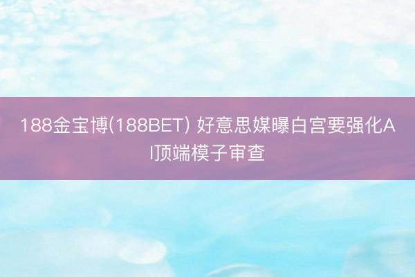 188金宝博(188BET) 好意思媒曝白宫要强化AI顶端模子审查