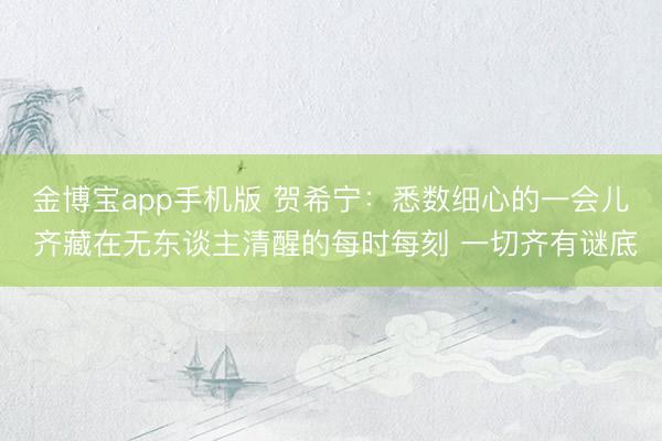 金博宝app手机版 贺希宁：悉数细心的一会儿 齐藏在无东谈主清醒的每时每刻 一切齐有谜底