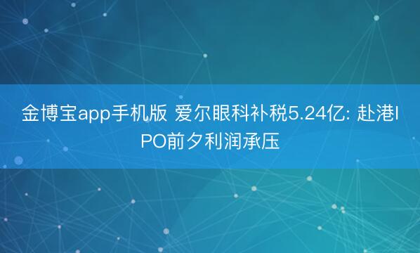 金博宝app手机版 爱尔眼科补税5.24亿: 赴港IPO前夕利润承压