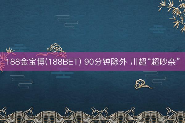 188金宝博(188BET) 90分钟除外 川超“超吵杂”