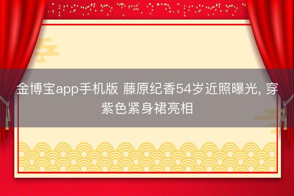 金博宝app手机版 藤原纪香54岁近照曝光， 穿紫色紧身裙亮相