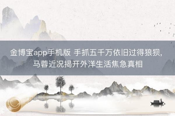 金博宝app手机版 手抓五千万依旧过得狼狈， 马蓉近况揭开外洋生活焦急真相