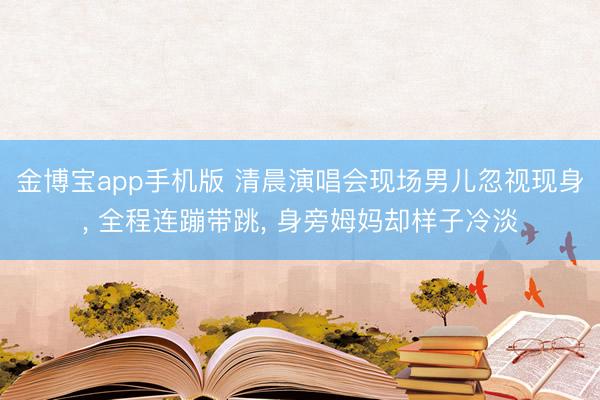 金博宝app手机版 清晨演唱会现场男儿忽视现身， 全程连蹦带跳， 身旁姆妈却样子冷淡
