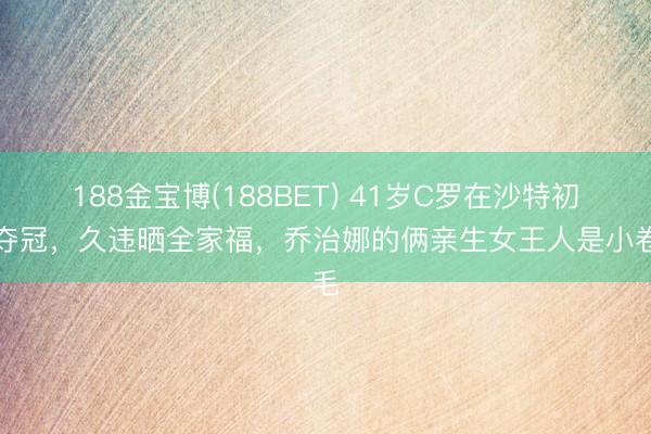 188金宝博(188BET) 41岁C罗在沙特初次夺冠，久违晒全家福，乔治娜的俩亲生女王人是小卷毛
