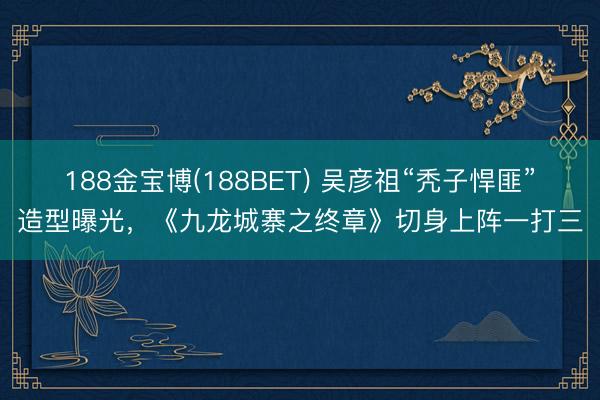188金宝博(188BET) 吴彦祖“秃子悍匪”造型曝光，《九龙城寨之终章》切身上阵一打三