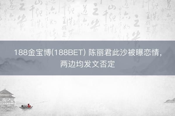188金宝博(188BET) 陈丽君此沙被曝恋情，两边均发文否定