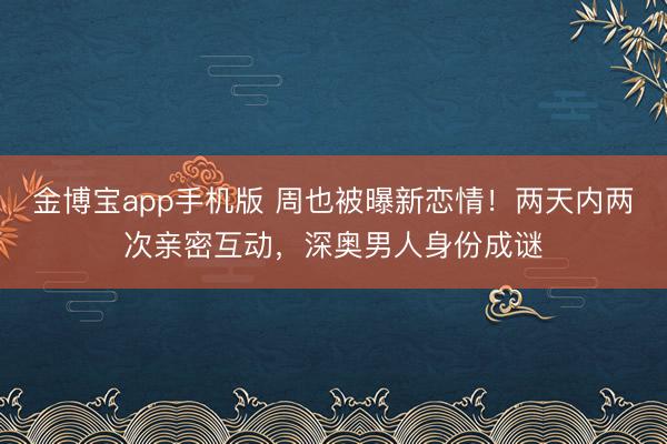 金博宝app手机版 周也被曝新恋情！两天内两次亲密互动，深奥男人身份成谜