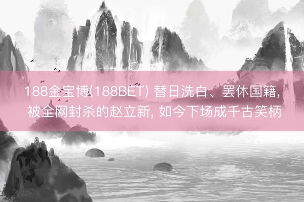 188金宝博(188BET) 替日洗白、罢休国籍， 被全网封杀的赵立新， 如今下场成千古笑柄