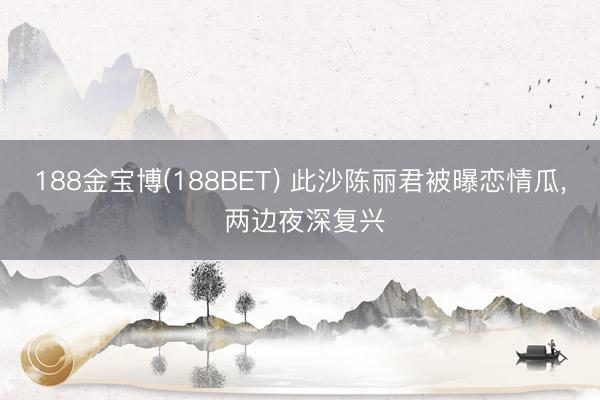 188金宝博(188BET) 此沙陈丽君被曝恋情瓜， 两边夜深复兴