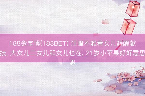 188金宝博(188BET) 汪峰不雅看女儿醒醒献技， 大女儿二女儿和女儿也在， 21岁小苹果好好意思