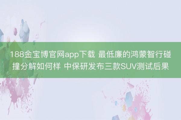 188金宝博官网app下载 最低廉的鸿蒙智行碰撞分解如何样 中保研发布三款SUV测试后果