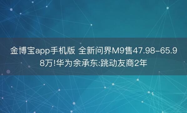 金博宝app手机版 全新问界M9售47.98-65.98万!华为余承东:跳动友商2年