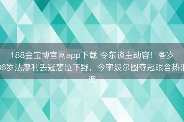188金宝博官网app下载 令东谈主动容！客岁36岁法廖利丢冠悲泣下野，今率波尔图夺冠眼含热泪
