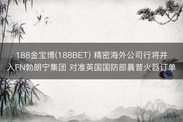 188金宝博(188BET) 精密海外公司行将并入FN勃朗宁集团 对准英国国防部曩昔火器订单