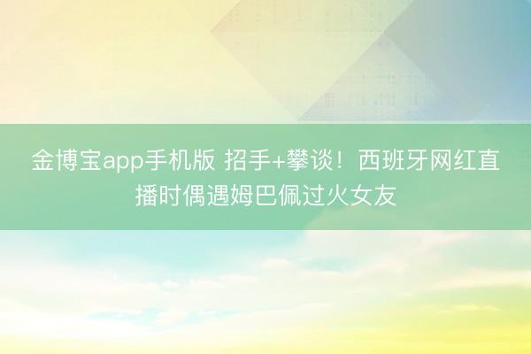 金博宝app手机版 招手+攀谈！西班牙网红直播时偶遇姆巴佩过火女友