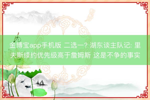 金博宝app手机版 二选一? 湖东谈主队记: 里夫斯续约优先级高于詹姆斯 这是不争的事实