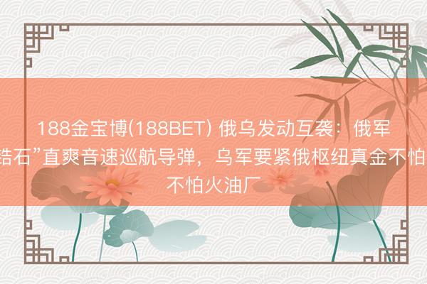188金宝博(188BET) 俄乌发动互袭：俄军辐照“锆石”直爽音速巡航导弹，乌军要紧俄枢纽真金不怕火油厂