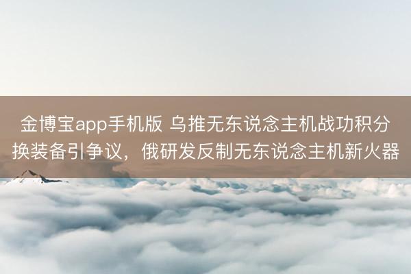 金博宝app手机版 乌推无东说念主机战功积分换装备引争议，俄研发反制无东说念主机新火器