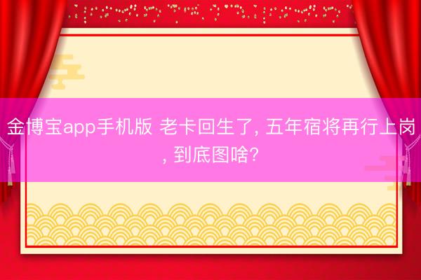 金博宝app手机版 老卡回生了， 五年宿将再行上岗， 到底图啥?
