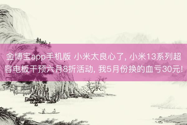 金博宝app手机版 小米太良心了， 小米13系列超容电板干预六月8折活动， 我5月份换的血亏30元!