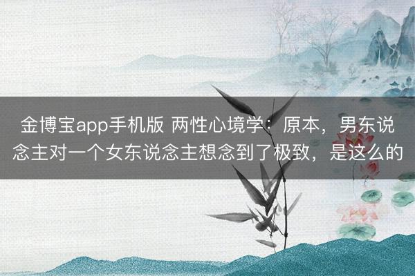 金博宝app手机版 两性心境学：原本，男东说念主对一个女东说念主想念到了极致，是这么的