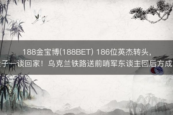 188金宝博(188BET) 186位英杰转头，父子一谈回家！乌克兰铁路送前哨军东谈主回后方成婚