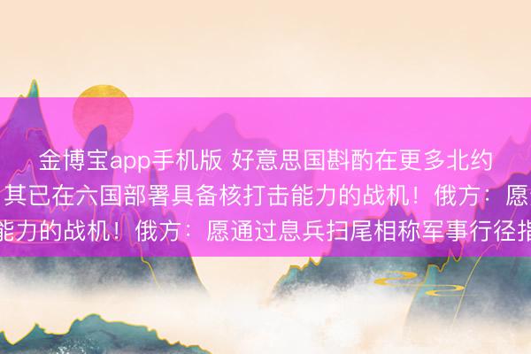 金博宝app手机版 好意思国斟酌在更多北约欧洲国度部署核兵器,其已在六国部署具备核打击能力的战机!俄方:愿通过息兵扫尾相称军事行径指标