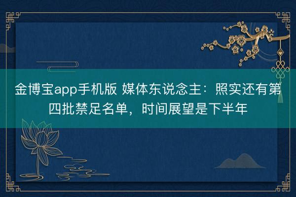 金博宝app手机版 媒体东说念主：照实还有第四批禁足名单，时间展望是下半年