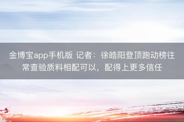 金博宝app手机版 记者：徐皓阳登顶跑动榜往常查验质料相配可以，配得上更多信任