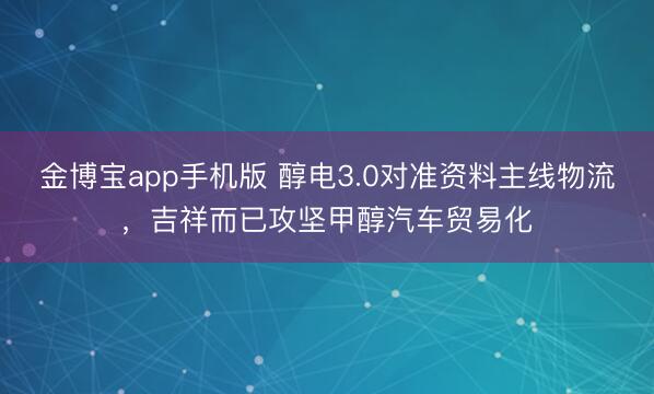 金博宝app手机版 醇电3.0对准资料主线物流，吉祥而已攻坚甲醇汽车贸易化