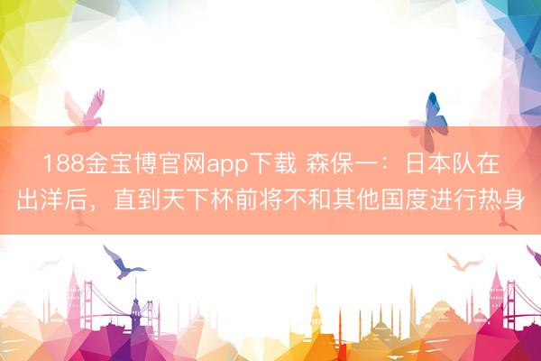 188金宝博官网app下载 森保一：日本队在出洋后，直到天下杯前将不和其他国度进行热身