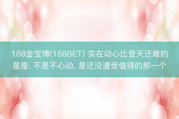 188金宝博(188BET) 实在动心比登天还难的星座: 不是不心动, 是还没遭受值得的那一个