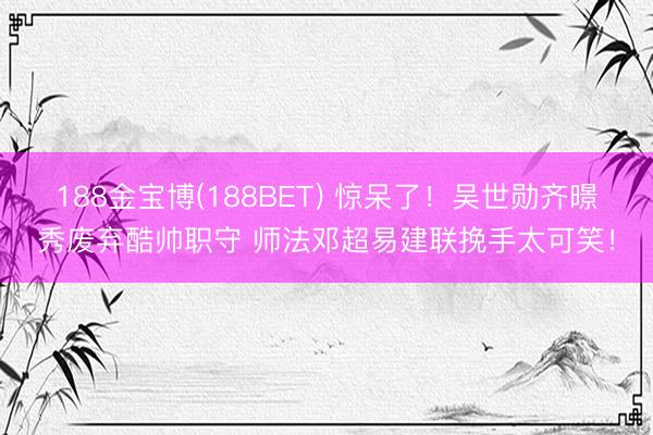188金宝博(188BET) 惊呆了!吴世勋齐暻秀废弃酷帅职守 师法邓超易建联挽手太可笑!