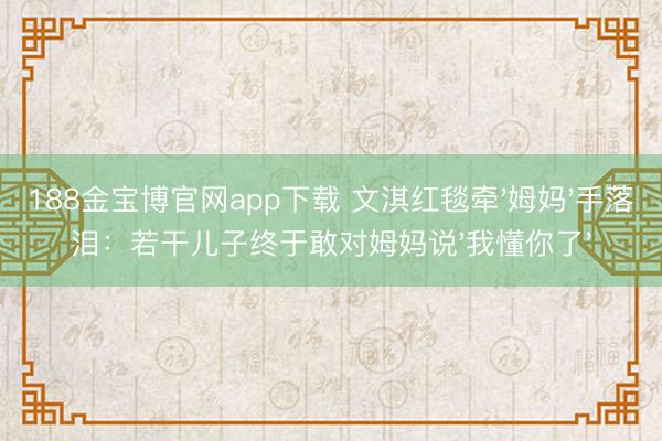 188金宝博官网app下载 文淇红毯牵'姆妈'手落泪:若干儿子终于敢对姆妈说'我懂你了'