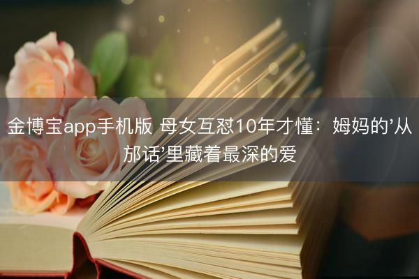 金博宝app手机版 母女互怼10年才懂:姆妈的'从邡话'里藏着最深的爱