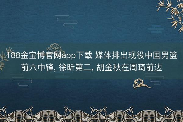 188金宝博官网app下载 媒体排出现役中国男篮前六中锋, 徐昕第二, 胡金秋在周琦前边